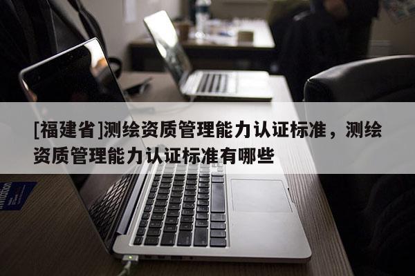 [福建省]測繪資質管理能力認證標準，測繪資質管理能力認證標準有哪些