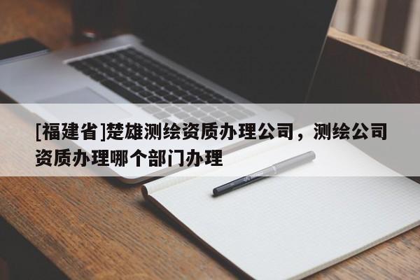 [福建省]楚雄測繪資質辦理公司，測繪公司資質辦理哪個部門辦理