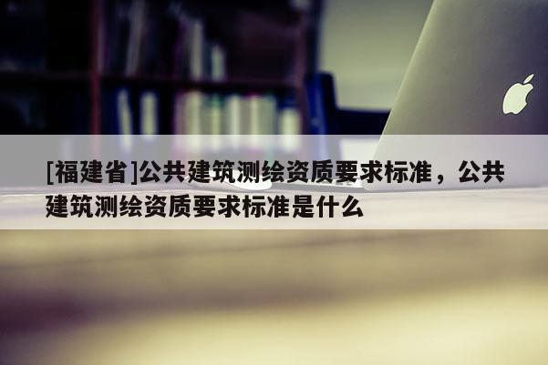 [福建省]公共建筑測繪資質要求標準，公共建筑測繪資質要求標準是什么