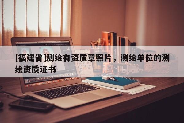 [福建省]測(cè)繪有資質(zhì)章照片，測(cè)繪單位的測(cè)繪資質(zhì)證書(shū)