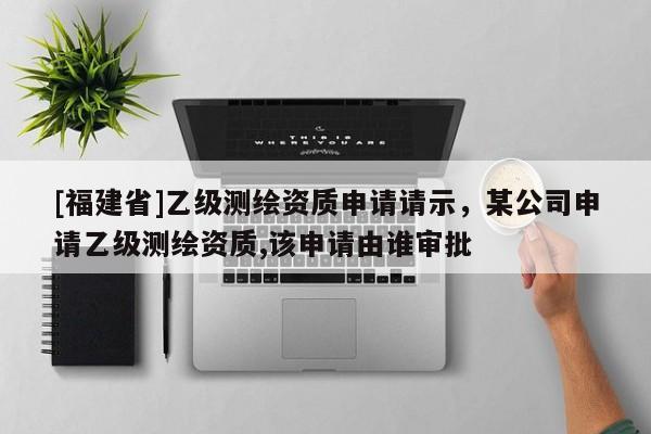 [福建省]乙級測繪資質申請請示，某公司申請乙級測繪資質,該申請由誰審批