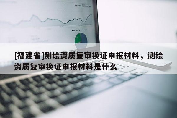 [福建省]測繪資質復審換證申報材料，測繪資質復審換證申報材料是什么