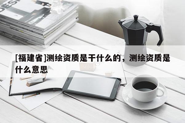 [福建省]測繪資質是干什么的，測繪資質是什么意思