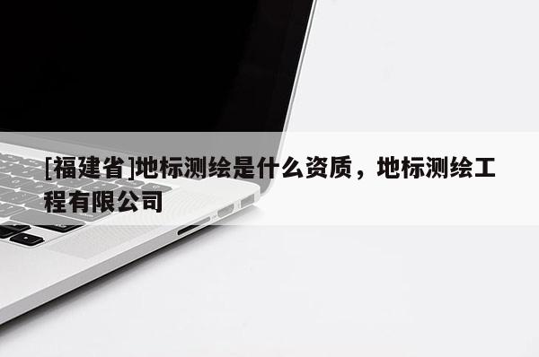 [福建省]地標(biāo)測繪是什么資質(zhì)，地標(biāo)測繪工程有限公司