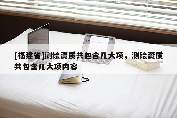 [福建省]測繪資質(zhì)共包含幾大項(xiàng)，測繪資質(zhì)共包含幾大項(xiàng)內(nèi)容