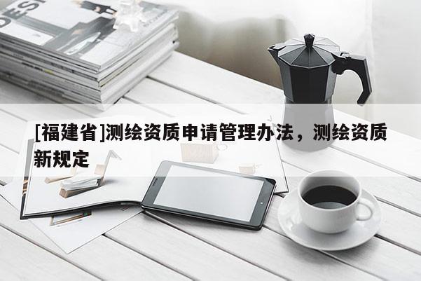 [福建省]測繪資質(zhì)申請管理辦法，測繪資質(zhì)新規(guī)定