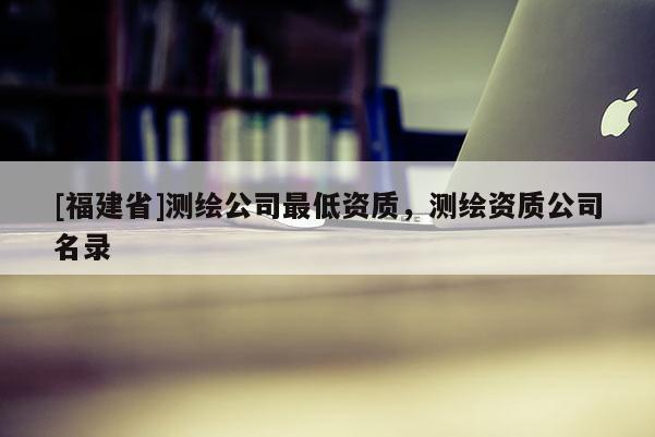 [福建省]測(cè)繪公司最低資質(zhì)，測(cè)繪資質(zhì)公司名錄