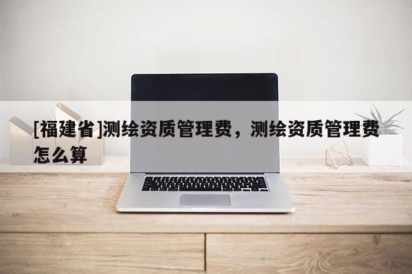 [福建省]測繪資質(zhì)管理費，測繪資質(zhì)管理費怎么算