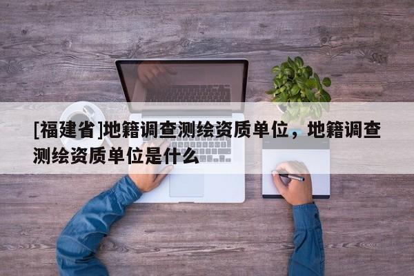 [福建省]地籍調查測繪資質單位，地籍調查測繪資質單位是什么