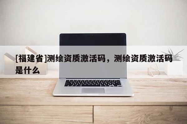 [福建省]測繪資質激活碼，測繪資質激活碼是什么