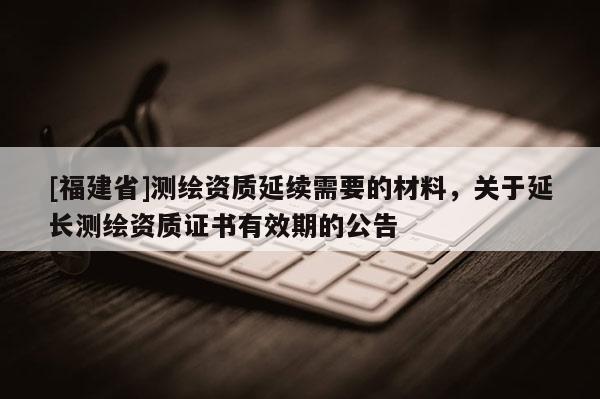 [福建省]測繪資質延續需要的材料，關于延長測繪資質證書有效期的公告