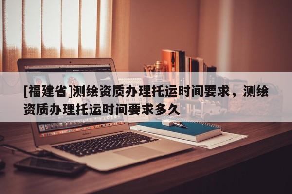 [福建省]測繪資質辦理托運時間要求，測繪資質辦理托運時間要求多久