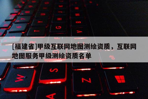 [福建省]甲級互聯網地圖測繪資質，互聯網地圖服務甲級測繪資質名單
