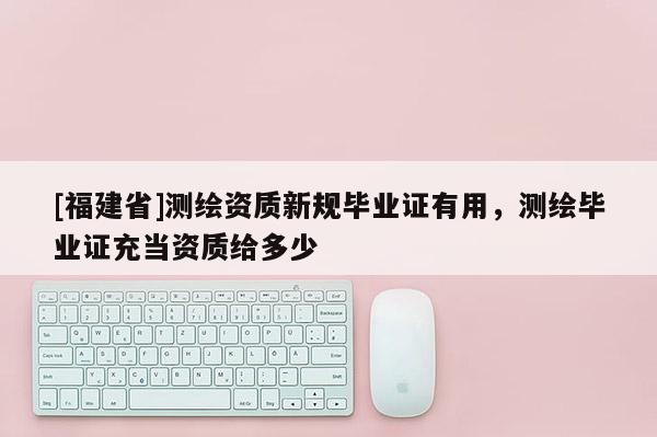[福建省]測繪資質(zhì)新規(guī)畢業(yè)證有用，測繪畢業(yè)證充當資質(zhì)給多少