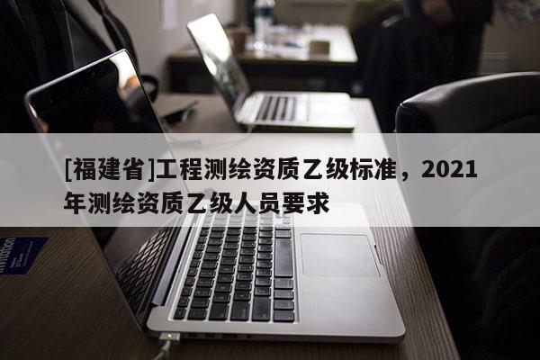 [福建省]工程測繪資質乙級標準，2021年測繪資質乙級人員要求