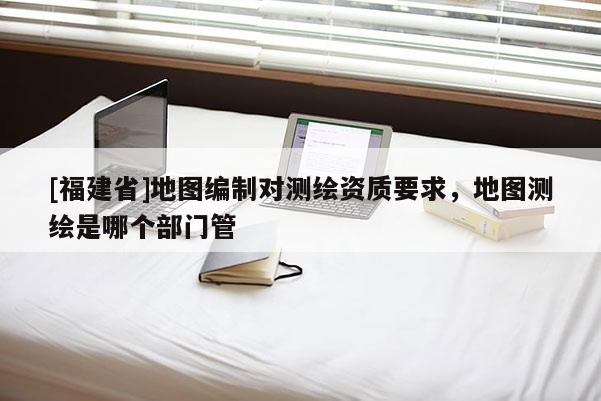 [福建省]地圖編制對測繪資質要求，地圖測繪是哪個部門管