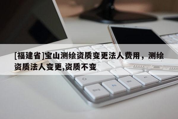 [福建省]寶山測(cè)繪資質(zhì)變更法人費(fèi)用，測(cè)繪資質(zhì)法人變更,資質(zhì)不變