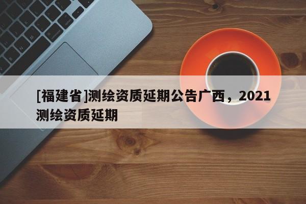 [福建省]測繪資質延期公告廣西，2021測繪資質延期