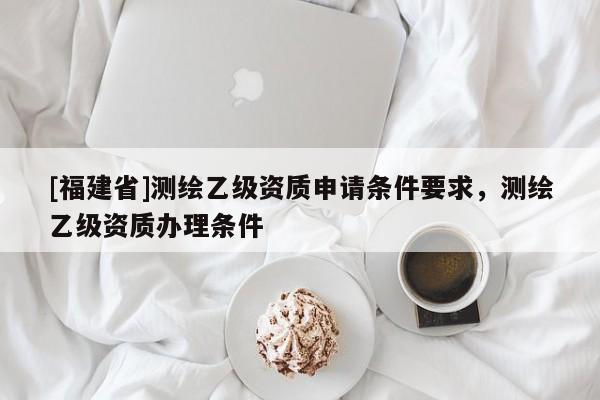 [福建省]測繪乙級資質申請條件要求，測繪乙級資質辦理條件