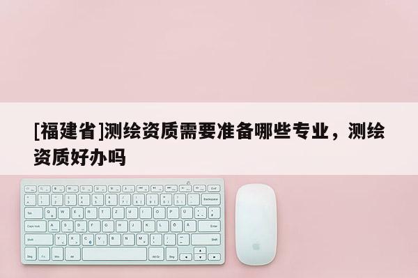 [福建省]測(cè)繪資質(zhì)需要準(zhǔn)備哪些專業(yè)，測(cè)繪資質(zhì)好辦嗎