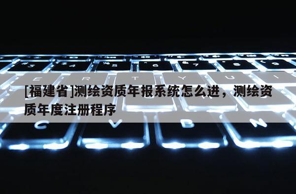 [福建省]測繪資質年報系統怎么進，測繪資質年度注冊程序