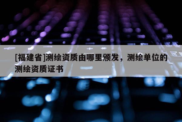[福建省]測繪資質由哪里頒發，測繪單位的測繪資質證書
