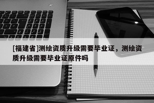 [福建省]測繪資質升級需要畢業證，測繪資質升級需要畢業證原件嗎