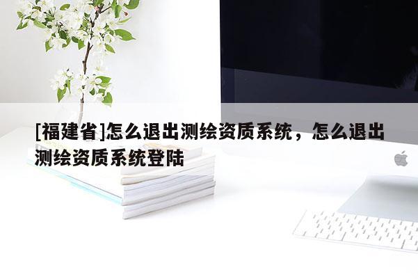 [福建省]怎么退出測繪資質系統，怎么退出測繪資質系統登陸