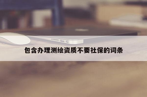 包含辦理測繪資質不要社保的詞條
