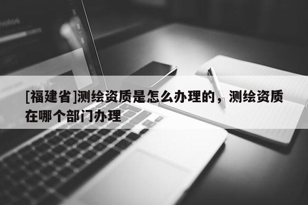 [福建省]測繪資質是怎么辦理的，測繪資質在哪個部門辦理