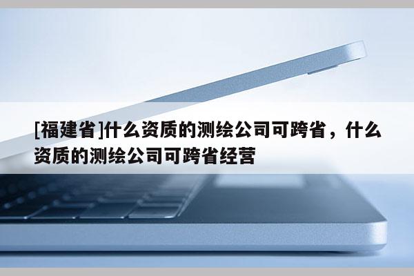 [福建省]什么資質的測繪公司可跨省，什么資質的測繪公司可跨省經營