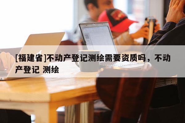 [福建省]不動產(chǎn)登記測繪需要資質嗎，不動產(chǎn)登記 測繪