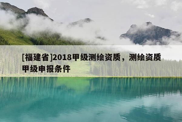 [福建省]2018甲級測繪資質，測繪資質甲級申報條件