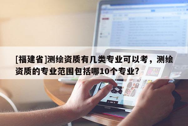 [福建省]測繪資質有幾類專業可以考，測繪資質的專業范圍包括哪10個專業?