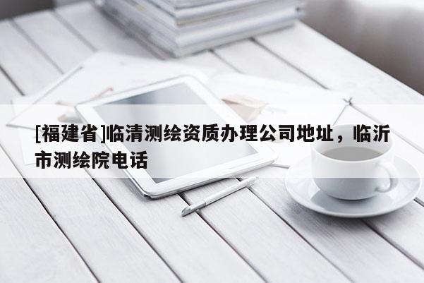 [福建省]臨清測繪資質辦理公司地址，臨沂市測繪院電話