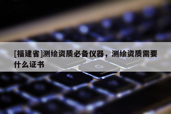 [福建省]測繪資質必備儀器，測繪資質需要什么證書