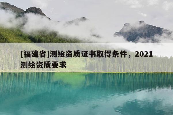 [福建省]測繪資質證書取得條件，2021測繪資質要求