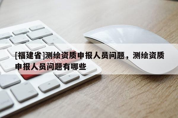 [福建省]測繪資質申報人員問題，測繪資質申報人員問題有哪些