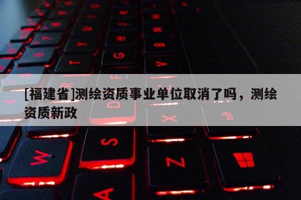 [福建省]測繪資質(zhì)事業(yè)單位取消了嗎，測繪資質(zhì)新政