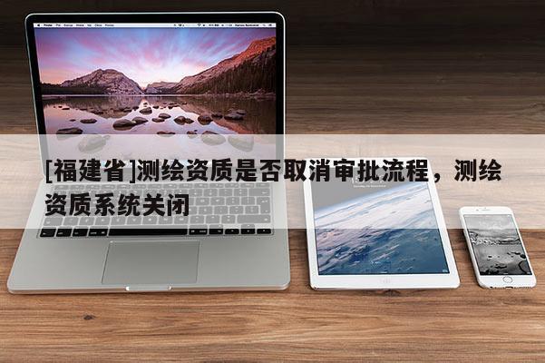 [福建省]測(cè)繪資質(zhì)是否取消審批流程，測(cè)繪資質(zhì)系統(tǒng)關(guān)閉