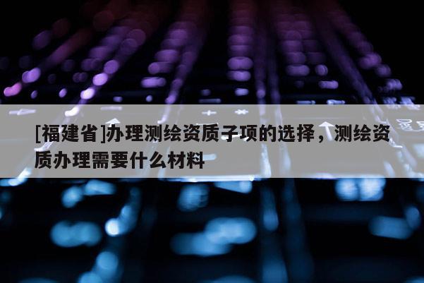 [福建省]辦理測繪資質子項的選擇，測繪資質辦理需要什么材料