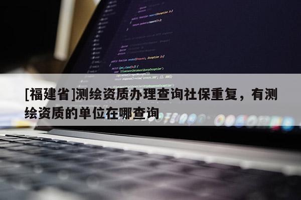[福建省]測繪資質辦理查詢社保重復，有測繪資質的單位在哪查詢