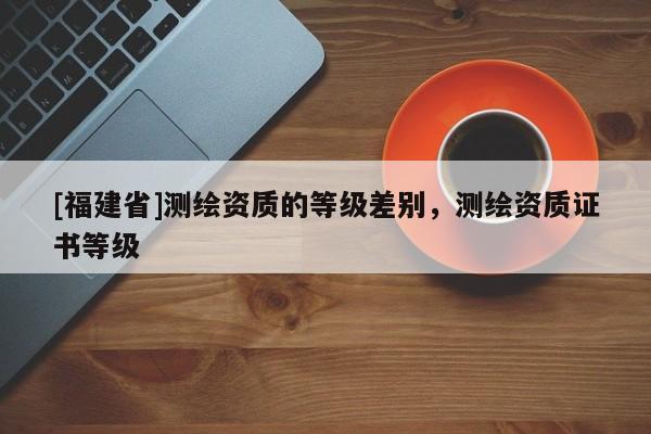 [福建省]測繪資質的等級差別，測繪資質證書等級