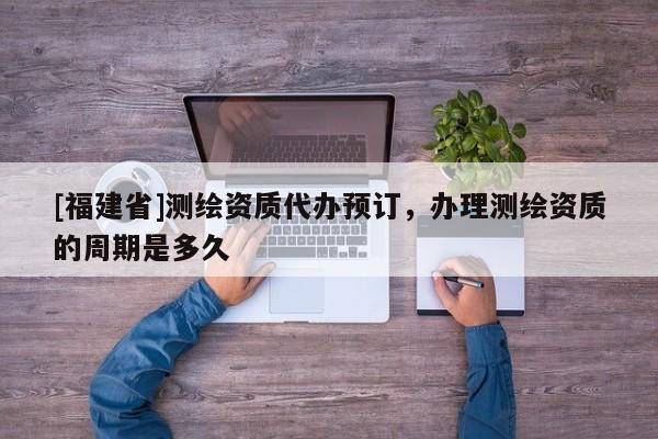 [福建省]測(cè)繪資質(zhì)代辦預(yù)訂，辦理測(cè)繪資質(zhì)的周期是多久
