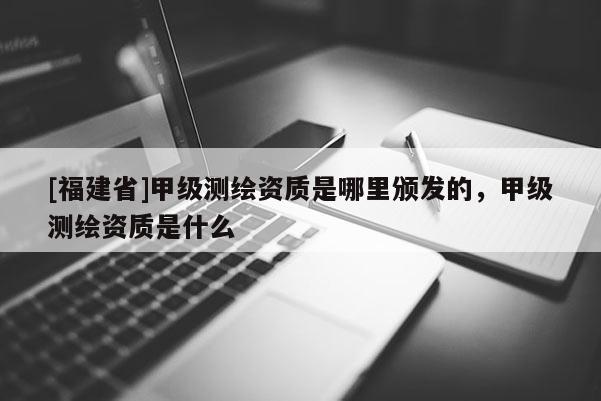 [福建省]甲級測繪資質是哪里頒發的，甲級測繪資質是什么