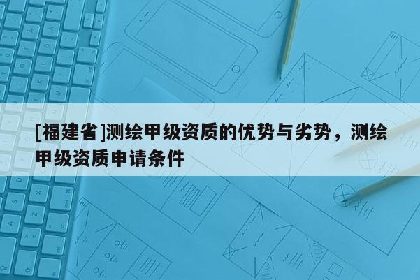 [福建省]測繪甲級資質(zhì)的優(yōu)勢與劣勢，測繪甲級資質(zhì)申請條件