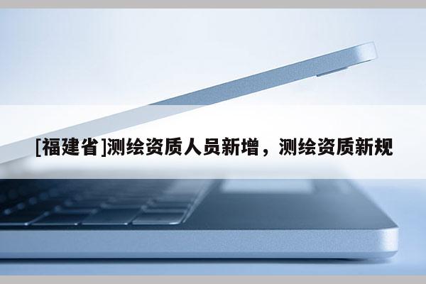 [福建省]測繪資質人員新增，測繪資質新規