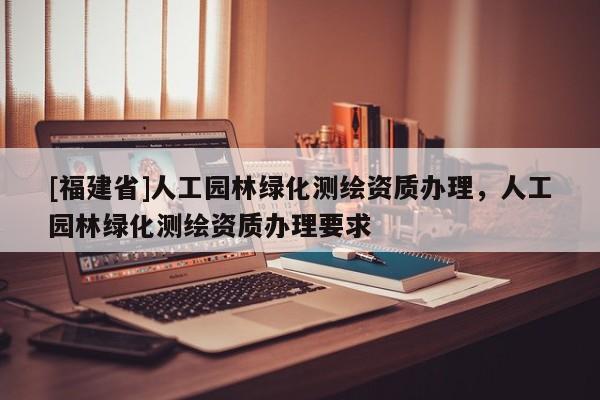 [福建省]人工園林綠化測繪資質辦理，人工園林綠化測繪資質辦理要求