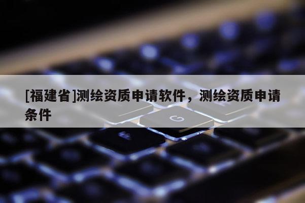 [福建省]測繪資質申請軟件，測繪資質申請條件