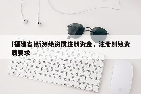[福建省]新測繪資質注冊資金，注冊測繪資質要求